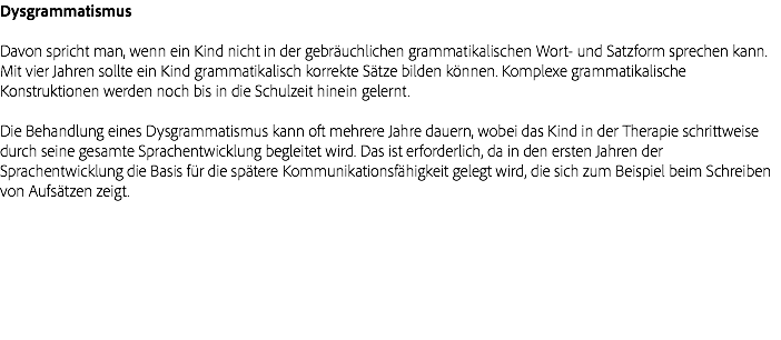 Dysgrammatismus Davon spricht man, wenn ein Kind nicht in der gebräuchlichen grammatikalischen Wort- und Satzform sprechen kann. Mit vier Jahren sollte ein Kind grammatikalisch korrekte Sätze bilden können. Komplexe grammatikalische Konstruktionen werden noch bis in die Schulzeit hinein gelernt. Die Behandlung eines Dysgrammatismus kann oft mehrere Jahre dauern, wobei das Kind in der Therapie schrittweise durch seine gesamte Sprachentwicklung begleitet wird. Das ist erforderlich, da in den ersten Jahren der Sprachentwicklung die Basis für die spätere Kommunikationsfähigkeit gelegt wird, die sich zum Beispiel beim Schreiben von Aufsätzen zeigt.